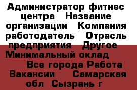Администратор фитнес центра › Название организации ­ Компания-работодатель › Отрасль предприятия ­ Другое › Минимальный оклад ­ 28 000 - Все города Работа » Вакансии   . Самарская обл.,Сызрань г.
